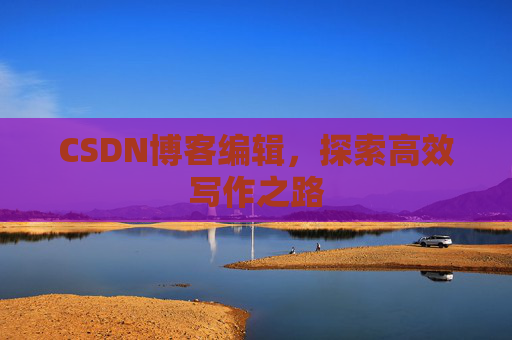 CSDN博客编辑,探索高效写作之路 CSDN博客编辑,探索高效写作之路
